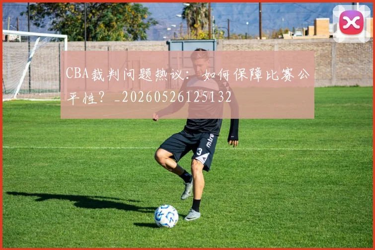 CBA裁判问题热议:如何保障比赛公平性?_20260526125132
