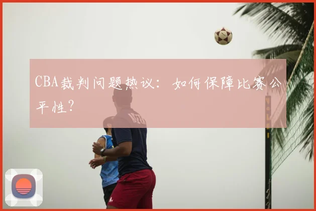 CBA裁判问题热议：如何保障比赛公平性？