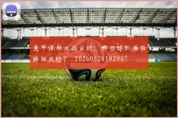 意甲保级大战分析:哪些球队面临降级风险?_20260528192907