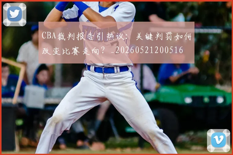 CBA裁判报告引热议：关键判罚如何改变比赛走向？_20260521200516