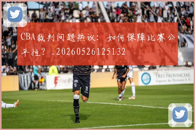 CBA裁判问题热议：如何保障比赛公平性？_20260526125132