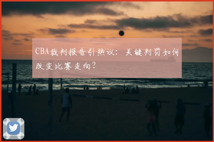 CBA裁判报告引热议:关键判罚如何改变比赛走向?