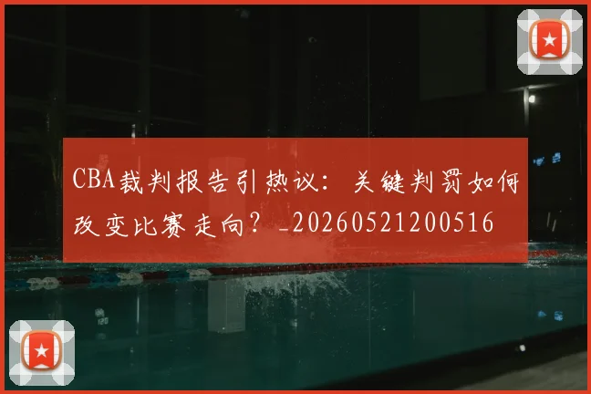 CBA裁判报告引热议:关键判罚如何改变比赛走向?_20260521200516